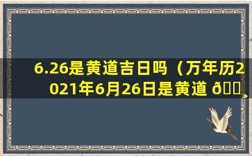 6.26是黄道吉日吗（万年历2021年6月26日是黄道 🕸 吉日吗）